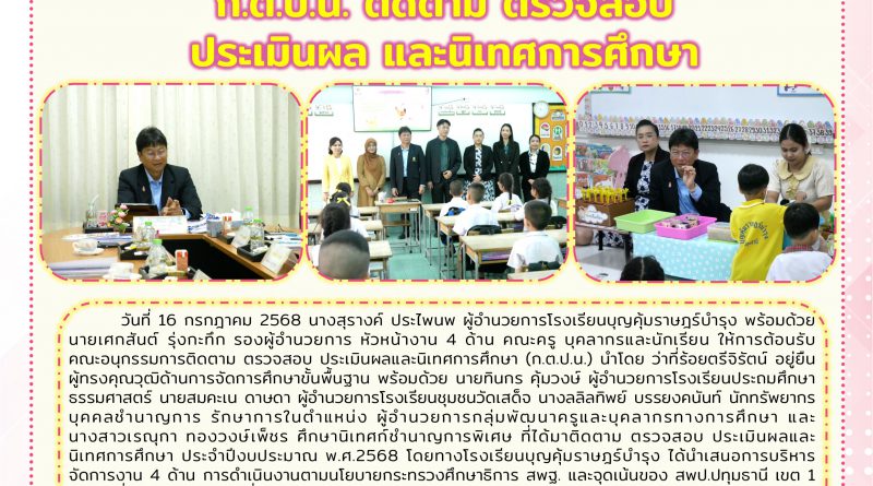 วันที่  16 กรกฎาคม 2568 นางสุรางค์.  ประไพนพ ผู้อำนวยการโรงเรียนบุญคุ้มราษฎร์บำรุง พร้อมด้วย นายเศกสันต์.  รุ่งกะทึก รองผู้อำนวยการ ให้การต้อนรับ คณะอนุกรรมการติดตาม ตรวจสอบ ประเมินผลและนิเทศการศึกษา (ก.ต.ป.น.) ได้มาจรวจสอบ ประเมินผลและนิเทศการศึกษา